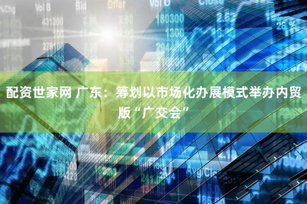 配资世家网 广东：筹划以市场化办展模式举办内贸版“广交会”