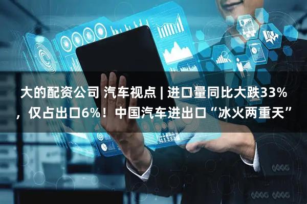 大的配资公司 汽车视点 | 进口量同比大跌33%，仅占出口6%！中国汽车进出口“冰火两重天”