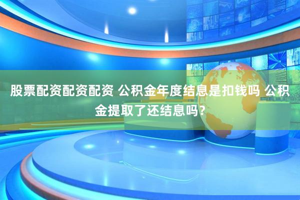 股票配资配资配资 公积金年度结息是扣钱吗 公积金提取了还结息吗？