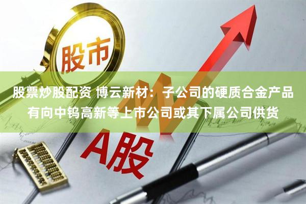 股票炒股配资 博云新材：子公司的硬质合金产品有向中钨高新等上市公司或其下属公司供货