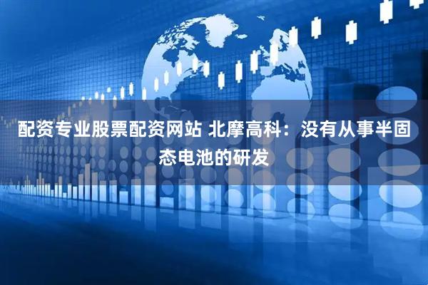 配资专业股票配资网站 北摩高科：没有从事半固态电池的研发