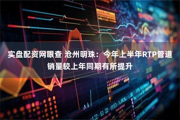 实盘配资网眼查 沧州明珠：今年上半年RTP管道销量较上年同期有所提升