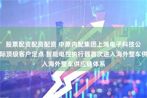 股票配资配资配资 中原内配集团上海电子科技公司斩获国际顶级客户定点 智能电控执行器首次进入海外整车供应链体系