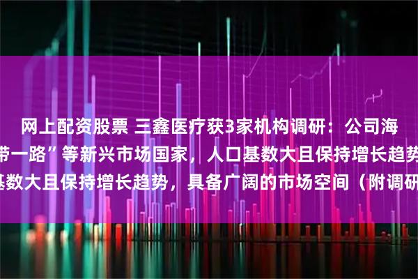 网上配资股票 三鑫医疗获3家机构调研：公司海外市场主要聚焦在“一带一路”等新兴市场国家，人口基数大且保持增长趋势，具备广阔的市场空间（附调研问答）