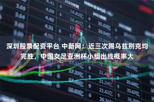 深圳股票配资平台 中新网：近三次踢乌兹别克均完胜，中国女足亚洲杯小组出线概率大