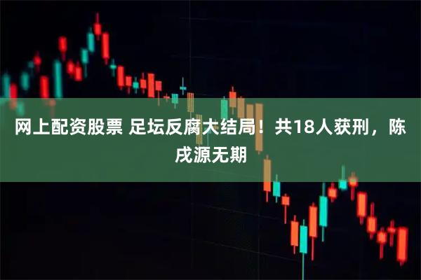 网上配资股票 足坛反腐大结局！共18人获刑，陈戌源无期