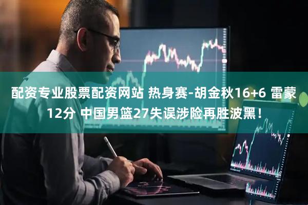 配资专业股票配资网站 热身赛-胡金秋16+6 雷蒙12分 中国男篮27失误涉险再胜波黑！