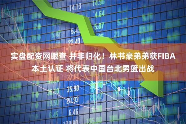 实盘配资网眼查 并非归化！林书豪弟弟获FIBA本土认证 将代表中国台北男篮出战