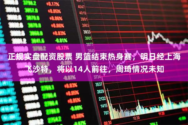 正规实盘配资股票 男篮结束热身赛，明日经上海飞沙特，将以14人前往，周琦情况未知