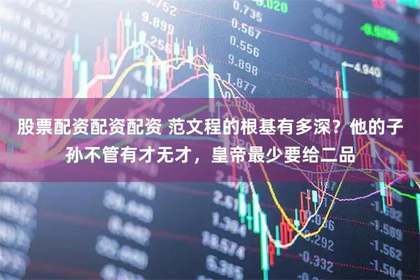 股票配资配资配资 范文程的根基有多深？他的子孙不管有才无才，皇帝最少要给二品
