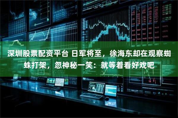 深圳股票配资平台 日军将至，徐海东却在观察蜘蛛打架，忽神秘一笑：就等着看好戏吧