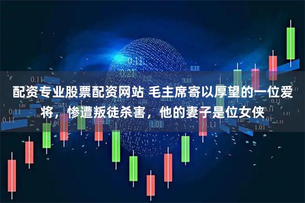 配资专业股票配资网站 毛主席寄以厚望的一位爱将，惨遭叛徒杀害，他的妻子是位女侠