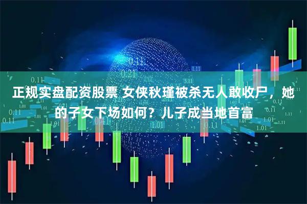 正规实盘配资股票 女侠秋瑾被杀无人敢收尸，她的子女下场如何？儿子成当地首富