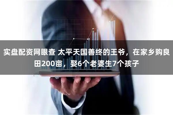 实盘配资网眼查 太平天国善终的王爷，在家乡购良田200亩，娶6个老婆生7个孩子