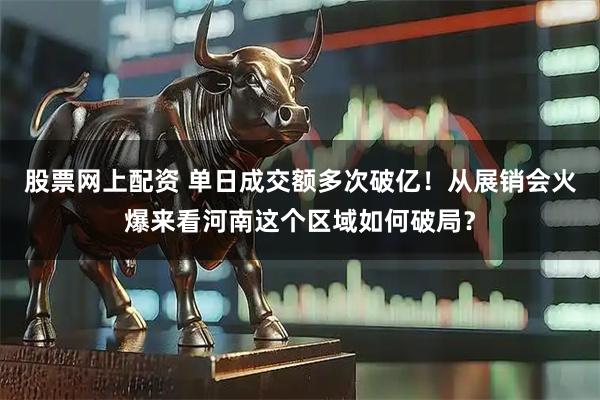 股票网上配资 单日成交额多次破亿！从展销会火爆来看河南这个区域如何破局？